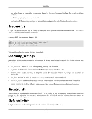 Variables



•   Les fichiers locaux ne peuvent être récupérés que depuis les répertoires listés dans le tableau $secure_dir en utilisant
    {fetch}.

•   Les balises {php}{/php} ne sont pas autorisées.

•   Les fonctions PHP ne sont pas autorisées en tant modificateurs, à part celles spécifiées dans $security_settings.


$secure_dir
Il s'agit d'un tableau contenant tous les fichiers et répertoires locaux qui sont considérés comme sécurisés. {include} et
{fetch} l'utilisent quand la sécurité est activée.


Exemple 12.5. Exemple avec $secure_dir

<?php
$secure_dirs[] = '/path/to/site/root/templates/';
$secure_dirs[] = '/path/to/includes/';
$smarty->secure_dir = $secure_dirs;
?>



Voir aussi la configuration pour la sécuritéet $trusted_dir.

$security_settings
Ces réglages servent à écraser ou spécifier les paramètres de sécurité quand celle-ci est activée. Les réglages possibles sont
les suivants :


•   PHP_HANDLING - booléen. Si TRUE, le réglage $php_handling n'est pas vérifié.

•   IF_FUNCS - Le tableau des noms de fonctions PHP autorisées dans les intructions {if}.

•   INCLUDE_ANY - booléen. Si TRUE, les templates peuvent être inclus de n'importe où, quelque soit le contenu de
    $secure_dir.

•   PHP_TAGS - booléen. Si TRUE, les balises {php}{/php} sont autorisées dans les templates.

•   MODIFIER_FUNCS - Le tableau des noms de fonctions autorisées à être utilisées comme modificateurs de variables.

•   ALLOW_CONSTANTS - booléen. Si l'accès aux constantes via la syntaxe {$smarty.const.name} est autorisé ou non.



$trusted_dir
$trusted_dir n'est utilisée lorsque $security est activée. C'est un tableau de tous les répertoires qui peuvent être considérés
comme svrs. Les répertoires svrs sont ceux qui contiennent des scripts PHP qui sont exécutés directement depuis les
templates avec {include_php}.

$left_delimiter
Il s'agit du délimiteur gauche utilisé par le moteur de templates. La valeur par défaut est {.


                                                               112
 