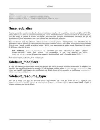 Variables



<?php
$smarty->compile_id = $_SERVER['SERVER_NAME'];
$smarty->compile_dir = '/chemin/vers/shared_compile_dir';
?>




$use_sub_dirs
Smarty va créer des sous-dossiers dans les dossiers templates_c et cache si la variable $use_sub_dirs est défini à TRUE (Par
défaut, vaut FALSE). Dans un environnement où il peut y avoir potentiellement des centaines de milliers de fichiers de créés,
ceci peut rendre le système de fichiers plus rapide. D'un autre côté, quelques environnements n'acceptent pas que les
processus PHP créent des dossiers, donc, cette variable doit être désactivée par défaut.

Les sous-dossiers sont plus efficaces, utilisez-les donc si vous le pouvez. Théoriquement, vous obtiendrez plus de
performance sur un système de fichier contenant 10 dossiers contenant chaque, 100 fichiers plutôt qu'un dossier contenant
1000 fichiers. C'est par exemple le cas avec Solaris 7 (UFS)... avec les systèmes de fichiers récents comme ext3 ou reiserfs,
la différence est proche de zéro.

     Note technique: $use_sub_dirs=true ne fonctionne pas avec safe_mode=On [http:/ / php.net/
     features.safe-mode], raison pour laquelle c'est paramétrable et que c'est désactivé par défaut.
     $use_sub_dirs=true sous Windows peut causer des problèmes.Safe_mode est obsolète depuis PHP6.

Voir aussi $compile_id, $cache_dir et $compile_dir.

$default_modifiers
Il s'agit d'un tableau de modificateurs utilisé pour assigner une valeur par défaut a chaque variable dans un template. Par
exemple, pour par défaut échapper les caractéres HTML de chaque variable, utilisez array('escape:"htmlall"'). Pour
rendre une variable indépendante des modificateurs par défaut, passez-lui en paramètre le modificateur nodefaults :
{$var|smarty:nodefaults}.


$default_resource_type
Ceci dit à smarty quel type de ressource utiliser implicitement. La valeur par défaut est file, signifiant que
$smarty->display('index.tpl') et $smarty->display('file:index.tpl') sont la même chose. Voyez le
chapitre ressource pour plus de détails.




                                                            114
 