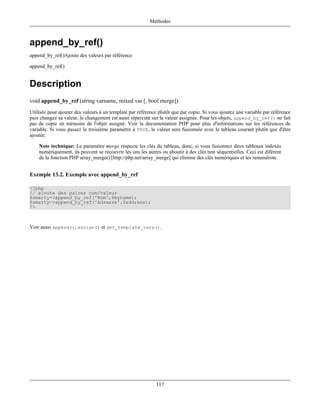Méthodes



append_by_ref()
append_by_ref()Ajoute des valeurs par référence

append_by_ref()


Description
void append_by_ref (string varname, mixed var [, bool merge])
Utilisée pour ajouter des valeurs à un template par référence plutôt que par copie. Si vous ajoutez une variable par référence
puis changez sa valeur, le changement est aussi répercuté sur la valeur assignée. Pour les objets, append_by_ref() ne fait
pas de copie en mémoire de l'objet assigné. Voir la documentation PHP pour plus d'informations sur les références de
variable. Si vous passez le troisième paramètre à TRUE, la valeur sera fusionnée avec le tableau courant plutôt que d'être
ajoutée.

    Note technique: Le paramètre merge respecte les clés du tableau, donc, si vous fusionnez deux tableaux indexés
    numériquement, ils peuvent se recouvrir les uns les autres ou aboutir à des clés non séquentielles. Ceci est diférent
    de la fonction PHP array_merge() [http://php.net/array_merge] qui élimine des clés numériques et les renumérote.


Exemple 13.2. Exemple avec append_by_ref

<?php
// ajoute des paires nom/valeur
$smarty->append_by_ref('Nom',$myname);
$smarty->append_by_ref('Adresse',$address);
?>



Voir aussi append(), assign() et get_template_vars().




                                                             117
 