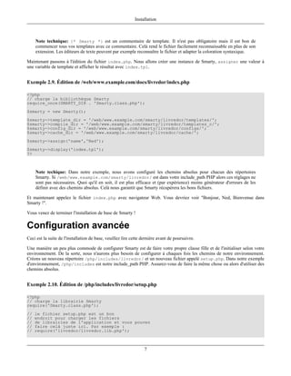 Installation



     Note technique: {* Smarty *} est un commentaire de template. Il n'est pas obligatoire mais il est bon de
     commencer tous vos templates avec ce commentaire. Celà rend le fichier facilement reconnaissable en plus de son
     extension. Les éditeurs de texte peuvent par exemple reconnaître le fichier et adapter la coloration syntaxique.

Maintenant passons à l'édition du fichier index.php. Nous allons créer une instance de Smarty, assigner une valeur à
une variable de template et afficher le résultat avec index.tpl.


Exemple 2.9. Édition de /web/www.example.com/docs/livredor/index.php

<?php
// charge la bibliothèque Smarty
require_once(SMARTY_DIR . 'Smarty.class.php');
$smarty = new Smarty();
$smarty->template_dir = '/web/www.example.com/smarty/livredor/templates/';
$smarty->compile_dir = '/web/www.example.com/smarty/livredor/templates_c/';
$smarty->config_dir = '/web/www.example.com/smarty/livredor/configs/';
$smarty->cache_dir = '/web/www.example.com/smarty/livredor/cache/';
$smarty->assign('name','Ned');
$smarty->display('index.tpl');
?>



     Note techique: Dans notre exemple, nous avons configuré les chemins absolus pour chacun des répertoires
     Smarty. Si /web/www.example.com/smarty/livredor/ est dans votre include_path PHP alors ces réglages ne
     sont pas nécessaires. Quoi qu'il en soit, il est plus efficace et (par expérience) moins générateur d'erreurs de les
     définir avec des chemins absolus. Celà nous garantit que Smarty récupèrera les bons fichiers.

Et maintenant appelez le fichier index.php avec navigateur Web. Vous devriez voir "Bonjour, Ned, Bienvenue dans
Smarty !".

Vous venez de terminer l'installation de base de Smarty !

Configuration avancée
Ceci est la suite de l'installation de base, veuillez lire cette dernière avant de poursuivre.

Une manière un peu plus commode de configurer Smarty est de faire votre propre classe fille et de l'initialiser selon votre
environnement. De la sorte, nous n'aurons plus besoin de configurer à chaques fois les chemins de notre environnement.
Créons un nouveau répertoire /php/includes/livredor/ et un nouveau fichier appelé setup.php. Dans notre exemple
d'environnement, /php/includes est notre include_path PHP. Assurez-vous de faire la même chose ou alors d'utiliser des
chemins absolus.


Exemple 2.10. Édition de /php/includes/livredor/setup.php

<?php
// charge la librairie Smarty
require('Smarty.class.php');
//   le fichier setup.php est un bon
//   endroit pour charger les fichiers
//   de librairies de l'application et vous pouvez
//   faire celà juste ici. Par exemple :
//   require('livredor/livredor.lib.php');



                                                                 7
 
