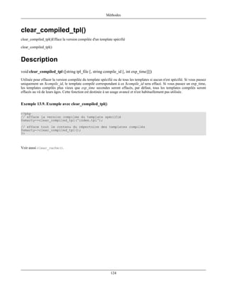 Méthodes



clear_compiled_tpl()
clear_compiled_tpl()Efface la version compilée d'un template spécifié

clear_compiled_tpl()


Description
void clear_compiled_tpl ([string tpl_file [, string compile_id [, int exp_time]]])
Utilisée pour effacer la version compilée du template spécifié ou de tous les templates si aucun n'est spécifié. Si vous passez
uniquement un $compile_id, le template compilé correspondant à ce $compile_id sera effacé. Si vous passez un exp_time,
les templates compilés plus vieux que exp_time secondes seront effacés, par défaut, tous les templates compilés seront
effacés au vû de leurs âges. Cette fonction est destinée à un usage avancé et n'est habituellement pas utilisée.


Exemple 13.9. Exemple avec clear_compiled_tpl()

<?php
// efface la version compilée du template spécifié
$smarty->clear_compiled_tpl('index.tpl');
// efface tout le contenu du répertoire des templates compilés
$smarty->clear_compiled_tpl();
?>



Voir aussi clear_cache().




                                                             124
 