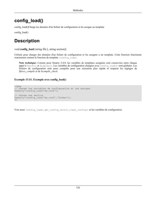 Méthodes



config_load()
config_load()Charge les données d'un fichier de configuration et les assigne au template

config_load()


Description
void config_load (string file [, string section])
Utilisée pour charger des données d'un fichier de configuration et les assigner a un template. Cette fonction fonctionne
exactement comme la fonction de template {config_load}.

    Note technique: Comme pour Smarty 2.4.0, les variables de templates assignées sont conservées entre chaque
    appel à fetch() et display(). Les variables de configuration chargées avec config_load() sont globales. Les
    fichiers de configuration sont aussi compilés pour une exécution plus rapide et respecte les réglages de
    $force_compile et de $compile_check.


Exemple 13.11. Exemple avec config_load()

<?php
// charge les variables de configuration et les assigne
$smarty->config_load('my.conf');
// charge une section
$smarty->config_load('my.conf','foobar');
?>



Voir aussi {config_load}, get_config_vars(), clear_config() et les variables de configuration.




                                                            126
 