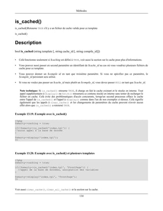 Méthodes



is_cached()
is_cached()Retourne TRUE s'il y a un fichier de cache valide pour ce template

is_cached()


Description
bool is_cached (string template [, string cache_id [, string compile_id]])

•   Celà fonctionne seulement si $caching est défini à TRUE, voir aussi la section sur le cache pour plus d'informations.

•   Vous pouvez aussi passer en second paramètre un identifiant de $cache_id au cas où vous voudriez plusieurs fichiers de
    cache pour ce template.

•   Vous pouvez donner un $compile id en tant que troisième paramètre. Si vous ne spécifiez pas ce paramètre, le
    $compile_id persistant sera utilisé.

•   Si vous ne voulez pas passer un $cache_id mais plutôt un $compile_id, vous devez passer NULL en tant que $cache_id.


    Note technique: Si is_cached() retourne TRUE, il charge en fait le cache existant et le stocke en interne. Tout
    appel supplémentaire à display() ou fetch() retournera ce contenu stocké en interne sans tenter de recharger le
    fichier en cache. Celà évite des problématiques d'accès concurents, lorsqu'un second processus efface le cache
    entre l'appel de is_cached() et l'appel à display() comme dans l'un de nos exemples ci-dessus. Celà signifie
    également que les appels à clear_cache() et les changements de paramètres du cache peuvent n'avoir aucun
    effet alors que is_cached() a retourné TRUE.


Exemple 13.19. Exemple avec is_cached()

<?php
$smarty->caching = true;
if(!$smarty->is_cached('index.tpl')) {
//aucun appel à la base de donnée
}
$smarty->display('index.tpl');
?>




Exemple 13.20. Exemple avec is_cached() et plusieurs templates

<?php
$smarty->caching = true;
if(!$smarty->is_cached('index.tpl', 'FrontPage')) {
  //appel de la base de données, assignation des variables
}
$smarty->display('index.tpl', 'FrontPage');
?>



Voir aussi clear_cache(), clear_all_cache() et la section sur le cache.

                                                             134
 