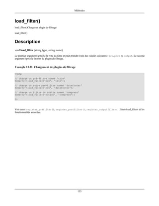 Méthodes



load_filter()
load_filter()Charge un plugin de filtrage

load_filter()


Description
void load_filter (string type, string name)
Le premier argument spécifie le type du filtre et peut prendre l'une des valeurs suivantes : pre, post ou output. Le second
argument spécifie le nom du plugin de filtrage.


Exemple 13.21. Chargement de plugins de filtrage

<?php
// charge un pré-filtre nommé 'trim'
$smarty->load_filter('pre', 'trim');
// charge un autre pré-filtre nommé 'datefooter'
$smarty->load_filter('pre', 'datefooter');
// charge un filtre de sortie nommé 'compress'
$smarty->load_filter('output', 'compress');
?>



Voir aussi register_prefilter(), register_postfilter(), register_outputfilter(), $autoload_filters et les
fonctionnalités avancées.




                                                           135
 