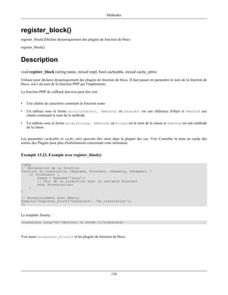 Méthodes



register_block()
register_block()Déclare dynamiquement des plugins de fonction de blocs

register_block()


Description
void register_block (string name, mixed impl, bool cacheable, mixed cache_attrs)
Utilisée pour déclarer dynamiquement des plugins de fonction de blocs. Il faut passer en paramètre le nom de la fonction de
blocs, suivi du nom de la fonction PHP qui l'implémente.

La fonction PHP de callback function peut être soit :


•   Une chaîne de caractères contenant la fonction name

•   Un tableau sous la forme array(&$object, $method) où &$object est une référence d'objet et $method une
    chaîne contenant le nom de la méthode

•   Un tableau sous la forme array($class, $method) où $class est le nom de la classe et $method est une méthode
    de la classe.


Les paramètre cacheable et cache_attrs peuvent être omis dans la plupart des cas. Voir Contrôler la mise en cache des
sorties des Plugins pour plus d'informations concernant cette utilisation.


Exemple 13.22. Exemple avec register_block()

<?php
// Déclaration de la fonction
function do_translation ($params, $content, &$smarty, &$repeat) {
    if ($content) {
        $lang = $params['lang'];
        // fait de la traduction avec la variable $content
        echo $translation;
    }
}
// Enregistrement avec Smarty
$smarty->register_block('translate', 'do_translation');
?>


Le template Smarty :
{translate lang='br'}Bonjour le monde !{/translate}



Voir aussi unregister_block() et les plugins de fonction de blocs.




                                                            136
 