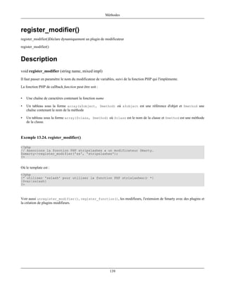 Méthodes



register_modifier()
register_modifier()Déclare dynamiquement un plugin de modificateur

register_modifier()


Description
void register_modifier (string name, mixed impl)
Il faut passer en paramètre le nom du modificateur de variables, suivi de la fonction PHP qui l'implémente.

La fonction PHP de callback function peut être soit :


•   Une chaîne de caractères contenant la fonction name

•   Un tableau sous la forme array(&$object, $method) où &$object est une référence d'objet et $method une
    chaîne contenant le nom de la méthode

•   Un tableau sous la forme array($class, $method) où $class est le nom de la classe et $method est une méthode
    de la classe.



Exemple 13.24. register_modifier()

<?php
// Associons la fonction PHP stripslashes a un modificateur Smarty.
$smarty->register_modifier('ss', 'stripslashes');
?>


Où le template est :
<?php
{* utiliser 'sslash' pour utiliser la fonction PHP strislashes() *}
{$var|sslash}
?>



Voir aussi unregister_modifier(), register_function(), les modifieurs, l'extension de Smarty avec des plugins et
la création de plugins modifieurs.




                                                            139
 