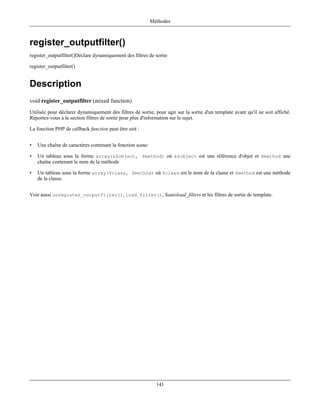 Méthodes



register_outputfilter()
register_outputfilter()Déclare dynamiquement des filtres de sortie

register_outputfilter()


Description
void register_outputfilter (mixed function)
Utilisée pour déclarer dynamiquement des filtres de sortie, pour agir sur la sortie d'un template avant qu'il ne soit affiché.
Reportez-vous à la section filtres de sortie pour plus d'information sur le sujet.

La fonction PHP de callback function peut être soit :


•   Une chaîne de caractères contenant la fonction name

•   Un tableau sous la forme array(&$object, $method) où &$object est une référence d'objet et $method une
    chaîne contenant le nom de la méthode

•   Un tableau sous la forme array($class, $method) où $class est le nom de la classe et $method est une méthode
    de la classe.


Voir aussi unregister_outputfilter(), load_filter(), $autoload_filters et les filtres de sortie de template.




                                                             141
 