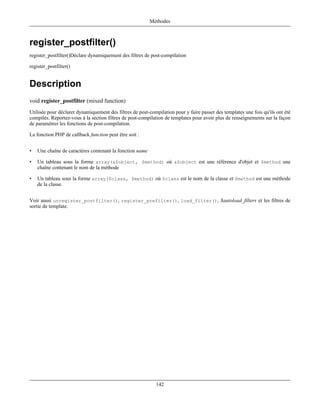 Méthodes



register_postfilter()
register_postfilter()Déclare dynamiquement des filtres de post-compilation

register_postfilter()


Description
void register_postfilter (mixed function)
Utilisée pour déclarer dynamiquement des filtres de post-compilation pour y faire passer des templates une fois qu'ils ont été
compilés. Reportez-vous à la section filtres de post-compilation de templates pour avoir plus de renseignements sur la façon
de paramétrer les fonctions de post-compilation.

La fonction PHP de callback function peut être soit :


•   Une chaîne de caractères contenant la fonction name

•   Un tableau sous la forme array(&$object, $method) où &$object est une référence d'objet et $method une
    chaîne contenant le nom de la méthode

•   Un tableau sous la forme array($class, $method) où $class est le nom de la classe et $method est une méthode
    de la classe.


Voir aussi unregister_postfilter(), register_prefilter(), load_filter(), $autoload_filters et les filtres de
sortie de template.




                                                             142
 