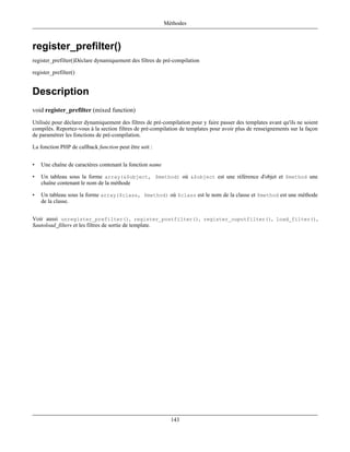 Méthodes



register_prefilter()
register_prefilter()Déclare dynamiquement des filtres de pré-compilation

register_prefilter()


Description
void register_prefilter (mixed function)
Utilisée pour déclarer dynamiquement des filtres de pré-compilation pour y faire passer des templates avant qu'ils ne soient
compilés. Reportez-vous à la section filtres de pré-compilation de templates pour avoir plus de renseignements sur la façon
de paramétrer les fonctions de pré-compilation.

La fonction PHP de callback function peut être soit :


•   Une chaîne de caractères contenant la fonction name

•   Un tableau sous la forme array(&$object, $method) où &$object est une référence d'objet et $method une
    chaîne contenant le nom de la méthode

•   Un tableau sous la forme array($class, $method) où $class est le nom de la classe et $method est une méthode
    de la classe.


Voir aussi unregister_prefilter(), register_postfilter(), register_ouputfilter(), load_filter(),
$autoload_filters et les filtres de sortie de template.




                                                            143
 