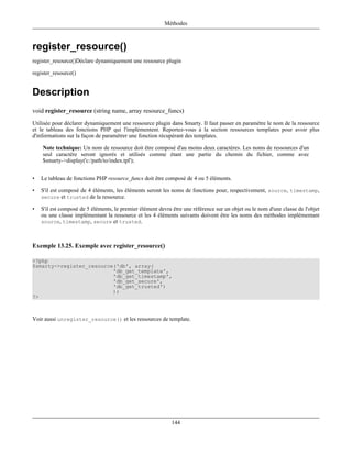Méthodes



register_resource()
register_resource()Déclare dynamiquement une ressource plugin

register_resource()


Description
void register_resource (string name, array resource_funcs)
Utilisée pour déclarer dynamiquement une ressource plugin dans Smarty. Il faut passer en paramètre le nom de la ressource
et le tableau des fonctions PHP qui l'implémentent. Reportez-vous à la section ressources templates pour avoir plus
d'informations sur la façon de paramétrer une fonction récupérant des templates.

    Note technique: Un nom de ressource doit être composé d'au moins deux caractères. Les noms de ressources d'un
    seul caractère seront ignorés et utilisés comme étant une partie du chemin du fichier, comme avec
    $smarty->display('c:/path/to/index.tpl');


•   Le tableau de fonctions PHP resource_funcs doit être composé de 4 ou 5 éléments.

•   S'il est composé de 4 éléments, les éléments seront les noms de fonctions pour, respectivement, source, timestamp,
    secure et trusted de la ressource.

•   S'il est composé de 5 éléments, le premier élément devra être une référence sur un objet ou le nom d'une classe de l'objet
    ou une classe implémentant la ressource et les 4 éléments suivants doivent être les noms des méthodes implémentant
    source, timestamp, secure et trusted.



Exemple 13.25. Exemple avec register_resource()

<?php
$smarty->register_resource('db', array(
                          'db_get_template',
                          'db_get_timestamp',
                          'db_get_secure',
                          'db_get_trusted')
                          );
?>



Voir aussi unregister_resource() et les ressources de template.




                                                             144
 