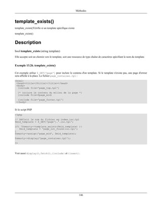 Méthodes



template_exists()
template_exists()Vérifie si un template spécifique existe

template_exists()


Description
bool template_exists (string template)
Elle accepte soit un chemin vers le template, soit une ressource de type chaîne de caractères spécifiant le nom du template.


Exemple 13.26. template_exists()

Cet exemple utilise $_GET['page'] pour inclure le contenu d'un template. Si le template n'existe pas, une page d'erreur
sera affiché à la place. Le fichier page_container.tpl :
<html>
 <head><title>{$title}</title></head>
 <body>
  {include file='page_top.tpl'}
  {* inclure le contenu du milieu de la page *}
  {include file=$page_mid}
  {include file='page_footer.tpl'}
 </body>


Et le script PHP
<?php
// Définit le nom du fichier eg index.inc.tpl
$mid_template = $_GET['page'].'.inc.tpl';
if( !$smarty->template_exists($mid_template) ){
   $mid_template = 'page_not_found.inc.tpl';
}
$smarty->assign('page_mid', $mid_template);
$smarty->display('page_container.tpl');
?>



Voir aussi display(), fetch(), {include} et {insert}.




                                                              146
 