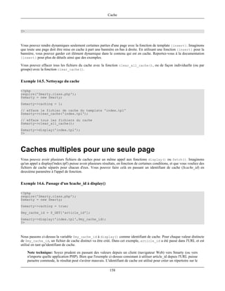 Cache



?>



Vous pouvez rendre dynamiques seulement certaines parties d'une page avec la fonction de template {insert}. Imaginons
que toute une page doit être mise en cache à part une bannière en bas à droite. En utilisant une fonction {insert} pour la
bannière, vous pouvez garder cet élément dynamique dans le contenu qui est en cache. Reportez-vous à la documentation
{insert} pour plus de détails ainsi que des exemples.

Vous pouvez effacer tous les fichiers du cache avec la fonction clear_all_cache(), ou de façon individuelle (ou par
groupe) avec la fonction clear_cache().


Exemple 14.5. Nettoyage du cache

<?php
require('Smarty.class.php');
$smarty = new Smarty;
$smarty->caching = 1;
// efface le fichier de cache du template 'index.tpl'
$smarty->clear_cache('index.tpl');
// efface tous les fichiers du cache
$smarty->clear_all_cache();
$smarty->display('index.tpl');
?>




Caches multiples pour une seule page
Vous pouvez avoir plusieurs fichiers de caches pour un même appel aux fonctions display() ou fetch(). Imaginons
qu'un appel a display('index.tpl') puisse avoir plusieurs résultats, en fonction de certaines conditions, et que vous vouliez des
fichiers de cache séparés pour chacun d'eux. Vous pouvez faire celà en passant un identifiant de cache ($cache_id) en
deuxiéme paramètre à l'appel de fonction.


Exemple 14.6. Passage d'un $cache_id à display()

<?php
require('Smarty.class.php');
$smarty = new Smarty;
$smarty->caching = true;
$my_cache_id = $_GET['article_id'];
$smarty->display('index.tpl',$my_cache_id);
?>



Nous passons ci-dessus la variable $my_cache_id à display() comme identifiant de cache. Pour chaque valeur distincte
de $my_cache_id, un fichier de cache distinct va être créé. Dans cet exemple, article_id a été passé dans l'URL et est
utilisé en tant qu'identifiant de cache.

     Note technique: Soyez prudent en passant des valeurs depuis un client (navigateur Web) vers Smarty (ou vers
     n'importe quelle application PHP). Bien que l'exemple ci-dessus consistant à utiliser article_id depuis l'URL puisse
     paraetre commode, le résultat peut s'avérer mauvais. L'identifiant de cache est utilisé pour créer un répertoire sur le

                                                              158
 