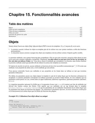 Chapitre 15. Fonctionnalités avancées

Table des matières
Objets .............................................................................................................................................. 162
Filtres de pré-compilation .................................................................................................................... 163
Filtres de post-compilation ................................................................................................................... 164
Filtres de sortie .................................................................................................................................. 164
Fonction de gestion du cache ................................................................................................................ 165
Ressources ........................................................................................................................................ 167


Objets
Smarty donne l'accès aux objets [http://php.net/object] PHP à travers les templates. Il y a 2 moyens d'y avoir accès.

•   Le premier consiste à allouer les objets au template puis de les utiliser avec une syntaxe similaire a celles des fonctions
    personnalisées.
•   Le deuxième moyen consiste à assigner des objets aux templates et de les utiliser comme n'importe quelle variable.


La première méthode a une syntaxe beaucoup plus sympathique. Elle est aussi plus sécurisée, puisqu'un objet alloué ne peut
avoir accès qu'a certaines méthodes et propriétés. Néanmoins, un objet alloué ne peut pas avoir de lien sur lui-même ou
être mis dans un tableau d'objet, etc. Vous devez choisir la méthode qui correspond a vos besoins, mais tGchez d'utiliser
la première méthode autant que possible afin de réduire la syntaxe des templates au minimum.

Si l'option de sécurité est activée, aucune méthode ou fonctions privées n'est accessible (commentant par "_"). S'il existe une
méthode et une propriété du même nom, c'est la méthode qui sera utilisée.

Vous pouvez restreindre l'accès aux méthodes et aux propriétés en les listant dans un tableau en tant que troisième
paramètre d'allocation.

Par défaut, les paramètres passés aux objets depuis le template le sont de la même façon que les fonctions utilisateurs les
récupèrent. Le premier paramètre correspond à un tableau associatif, le second à l'objet Smarty. Si vous souhaitez que les
paramètres soient passés un à un, comme dans un appel traditionnel, définissez registration, quatrième paramètre optionnel,
à FALSE.

Le cinquième paramètre optionnel n'a d'effet que si le paramètre format vaut true et il contient une liste de méthodes qui
doivent être traitées comme des blocks. Celà signifie que ces méthodes ont un tag fermant dans le template
({foobar->meth2}...{/foobar->meth2}) et que les paramètres de ces méthodes fonctionnent de la même façon que
les paramètres des blocks de fonctions des plugins : Ils contiennent 4 paramètres $params, $content, &$smarty et &$repeat
et ils fonctionnent de la même façon que les blocks de fonctions des plugins.


Exemple 15.1. Utilisation d'un objet alloué ou assigné

<?php
// la classe
class My_Object() {
  function meth1($params, &$smarty_obj) {
    return 'Ceci est ma methode 1';
  }
}


                                                                              162
 