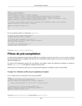 Fonctionnalités avancées




$myobj = new My_Object;
// enregistre l'objet
$smarty->register_object('foobar',$myobj);
// on restreint l'accès a certaines méthodes et propriétés en les listant
$smarty->register_object('foobar',$myobj,array('meth1','meth2','prop1'));
// pour utiliser le format habituel de paramètre objet, passez le booléen = false
$smarty->register_object('foobar',$myobj,null,false);
// on peut aussi assigner des objets. Assignez par référence quand c'est possible
$smarty->assign_by_ref('myobj', $myobj);
$smarty->display('index.tpl');
?>
?>


Et voici comment accéder à vos objets dans index.tpl :
{* accès a notre objet enregistré *}
{foobar->meth1 p1="foo" p2=$bar}
{* on peut aussi assigner la sortie *}
{foobar->meth1 p1="foo" p2=$bar assign="output"}
the output was {$output)
{* access our assigned object *}
{$myobj->meth1("foo",$bar)}



Voir aussi register_object() et assign().

Filtres de pré-compilation
Les filtres de pré-compilation sont des fonctions PHP que vos templates exécutent avant qu'ils ne soient compilés. Celà peut
être utile pour pré-traiter vos templates afin d'enlever les commentaires inutiles, garder un oeil sur ce que les gens mettent
dans leurs templates, etc.

Les filtre de pré-compilations peuvent être soit déclarés, soit chargés à partir des répertoires de plugins en utilisant la
fonction load_filter() ou en réglant la variable $autoload_filters.

Smarty passera à la fonction le code source en tant que premier argument, et attendra en retour le code modifié.


Exemple 15.2. Utilisation un filtre de pré-compilation de template

Ceci va effacer tous les commentaires de la source du template.
<?php
// mettre ceci dans votre application
function remove_dw_comments($tpl_source, &$smarty)
{
    return preg_replace("/<!--#.*-->/U",'',$tpl_source);
}
// enregistrer le filtre de pré-compilation
$smarty->register_prefilter('remove_dw_comments');
$smarty->display('index.tpl');
?>



Voir aussi register_prefilter(), les post-filtres et load_filter().

                                                             163
 
