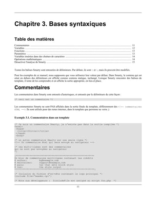 Chapitre 3. Bases syntaxiques

Table des matières
Commentaires ....................................................................................................................................       11
Variables ...........................................................................................................................................   12
Fonctions ...........................................................................................................................................   13
Paramètres .........................................................................................................................................    13
Variables insérées dans des chaînes de caractères ......................................................................................                14
Opérations mathématiques ....................................................................................................................           14
Désactiver l'analyse de Smarty ...............................................................................................................          15


Toutes les balises Smarty sont entourées de délimiteurs. Par défaut, ils sont { et }, mais ils peuvent être modifiés.

Pour les exemples de ce manuel, nous supposons que vous utiliserez leur valeur par défaut. Dans Smarty, le contenu qui est
situé en dehors des délimiteurs est affiché comme contenu statique, inchangé. Lorsque Smarty rencontre des balises de
template, il tente de les comprendre et en affiche la sortie appropriée, en lieu et place.

Commentaires
Les commentaires dans Smarty sont entourés d'asterisques, et entourés par le délimiteurs de cette façon :
{* ceci est un comentaire *}


Les commentaires Smarty ne sont PAS affichés dans la sortie finale du template, différemment des <!-- commentaires
HTML -->. Ils sont utilisés pour des notes internes, dans le template que personne ne verra ;)


Exemple 3.1. Commentaires dans un template

{* Je suis un commentaire Smarty, je n'existe pas dans la sortie compilée *}
<html>
 <head>
  <title>{$title}</title>
 </head>
 <body>
{* un autre commentaire Smarty sur une seule ligne *}
<!-- Un commentaire Html qui sera envoyé au navigateur -->
{* ces multi-lignes sont des commentaires
qui ne sont pas envoyées au navigateur
*}
{*********************************************************
Un bloc de commentaires multilignes contenant les crédits
@ author:         bg@example.com
@ maintainer:     support@example.com
@ para:           var that sets block style
@ css:            the style output
**********************************************************}
{* Inclusion du fichier d'en-tête contenant le logo principal *}
{include file='header.tpl'}
{* Note aux développeurs :                       $includeFile est assigné au script foo.php                                   *}

                                                                               11
 