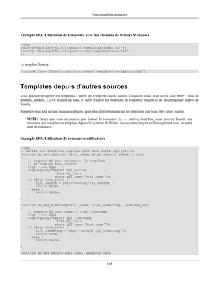 Fonctionnalités avancées




Exemple 15.8. Utilisation de templates avec des chemins de fichiers Windows

<?php
$smarty->display('file:C:/export/templates/index.tpl');
$smarty->display('file:F:/path/to/my/templates/menu.tpl');
?>


Le template Smarty :
{include file='file:D:/usr/local/share/templates/navigation.tpl'}




Templates depuis d'autres sources
Vous pouvez récupérer les templates à partir de n'importe quelle source à laquelle vous avez accès avec PHP : base de
données, sockets, LDAP et ainsi de suite. Il suffit d'écrire les fonctions de ressource plugins et de les enregistrer auprès de
Smarty.

Reportez-vous à la section ressource plugins pour plus d'informations sur les fonctions que vous êtes censé fournir.

    NOTE: Notez que vous ne pouvez pas écraser la ressource file: native, toutefois, vous pouvez fournir une
    ressource qui récupère un template depuis le système de fichier par un autre moyen en l'enregistrant sous un autre
    nom de ressource.


Exemple 15.9. Utilisation de ressources utilisateurs

<?php
// mettez ces fonctions quelque part dans votre application
function db_get_template ($tpl_name, &$tpl_source, &$smarty_obj)
{
    // requête BD pour récupérer le template
    // et remplir $tpl_source
    $sql = new SQL;
    $sql->query("select tpl_source
                   from my_table
                  where tpl_name='$tpl_name'");
    if ($sql->num_rows) {
        $tpl_source = $sql->record['tpl_source'];
        return true;
    } else {
        return false;
    }
}
function db_get_timestamp($tpl_name, &$tpl_timestamp, &$smarty_obj)
{
    // requête BD pour remplir $tpl_timestamp
    $sql = new SQL;
    $sql->query("select tpl_timestamp
                   from my_table
                  where tpl_name='$tpl_name'");
    if ($sql->num_rows) {
        $tpl_timestamp = $sql->record['tpl_timestamp'];
        return true;
    } else {
        return false;
    }
}
function db_get_secure($tpl_name, &$smarty_obj)


                                                             168
 