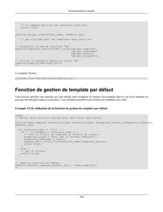 Fonctionnalités avancées



{
     // on suppose que tous les templates sont svrs
     return true;
}
function db_get_trusted($tpl_name, &$smarty_obj)
{
    // pas utilisée pour les templates dans notre cas
}
// enregistre le nom de ressource "db"
$smarty->register_resource("db", array("db_get_template",
                                       "db_get_timestamp",
                                       "db_get_secure",
                                       "db_get_trusted"));
// utilise la ressource depuis le script PHP
$smarty->display("db:index.tpl");
?>


Le template Smarty :
{include file='db:/extras/navigation.tpl'}




Fonction de gestion de template par défaut
Vous pouvez spécifier une fonction qui sera utilisée pour récupérer le contenu d'un template dans le cas où le template ne
peut pas être récupéré depuis sa ressource. Une utilisation possible est la création de templates à la volée.


Exemple 15.10. utilisation de la fonction de gestion de template par défaut

<?php
// mettez cette fonction quelque part dans votre application
function make_template ($resource_type, $resource_name, &$template_source, &$template_timestamp,
&$smarty_obj)
{
  if( $resource_type == 'file' ) {
    if ( ! is_readable ( $resource_name )) {
      // crée le fichier de template et renvoie le contenu
      $template_source = "Ceci est un nouveau template.";
      $template_timestamp = time();
      $smarty_obj->_write_file($resource_name,$template_source);
      return true;
    }
  } else {
    // pas un fichier
    return false;
  }
}
// règle la fonction par défaut
$smarty->default_template_handler_func = 'make_template';
?>




                                                           169
 