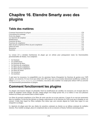 Chapitre 16. Etendre Smarty avec des
plugins

Table des matières
Comment fonctionnent les plugins ......................................................................................................... 170
Conventions de nommage .................................................................................................................... 171
Ecrire des plugins ............................................................................................................................... 171
Les fonctions de templates ................................................................................................................... 172
Modificateurs .................................................................................................................................... 173
Fonctions de blocs .............................................................................................................................. 174
Fonctions de compilation ..................................................................................................................... 175
filtres de pré-compilation/filtres de post-compilation ................................................................................. 176
Filtres de sortie .................................................................................................................................. 177
Ressources ........................................................................................................................................ 178
Insertions .......................................................................................................................................... 179


La version 2.0 a introduit l'architecture de plugin qui est utilisée pour pratiquement toutes les fonctionnalités
personnalisables de Smarty. Ceci comprend :

•   les fonctions
•   les modificateurs
•   les fonctions de blocs
•   les fonctions de compilation
•   les filtres de pré-compilation
•   les filtres de post-compilation
•   les filtres de sorties
•   les ressources
•   les insertions

A part pour les ressources, la compatibilité avec les anciennes façons d'enregistrer les fonctions de gestion avec l'API
register_ est conservée. Si vous n'avez pas utilisé cette API et que vous avez à la place directement modifié les variables de
classes $custom_funcs, $custom_mods et d'autres, vous devez alors modifier vos scripts pour utiliser l'API ou convertir
vos fonctionnalités personnalisées en plugins.

Comment fonctionnent les plugins
Les plugins sont toujours chargés à la demande. Seuls les modificateurs de variables, les ressources, etc invoqués dans les
scripts de templates seront chargés. De plus, chaque plugin n'est chargé qu'une fois, et ce même si vous avez plusieurs
instances de Smarty qui tournent dans la même requête.

Les filtres de post/pré-compilation et les filtres de sortie sont des cas un peu spéciaux. Comme ils ne sont pas mentionnés
dans les templates, ils doivent être déclarés ou chargés explicitement via les fonctions de l'API avant que le template ne soit
exécuté. L'ordre dans lequel les filtres multiples d'un même type sont exécutés dépend de l'ordre dans lequel ils sont
enregistrés ou chargés.

Le répertoire de plugin peut être une chaîne de caractères contenant un chemin ou un tableau contenant de multiples
chemins. Pour installer un plugin, placez-le simplement dans un de ces dossiers et Smarty l'utilisera automatiquement.




                                                                              170
 