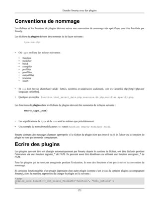 Etendre Smarty avec des plugins



Conventions de nommage
Les fichiers et les fonctions de plugins doivent suivre une convention de nommage très spécifique pour être localisés par
Smarty.

Les fichiers de plugins doivent être nommés de la façon suivante :

         type.nom.php




•   Où type est l'une des valeurs suivantes :

    •   function
    •   modifier
    •   block
    •   compiler
    •   prefilter
    •   postfilter
    •   outputfilter
    •   resource
    •   insert


•   Et nom doit être un identifiant valide : lettres, nombres et underscore seulement, voir les variables php [http://php.net/
    language.variables].

•   Quelques exemples : function.html_select_date.php, resource.db.php, modifier.spacify.php.


Les fonctions de plugins dans les fichiers de plugins doivent être nommées de la façon suivante :

         smarty_type, _nom()



•   Les significations de type et de nom sont les mêmes que précédemment.

•   Un exemple de nom de modificateur foo serait function smarty_modifier_foo().


Smarty donnera des messages d'erreurs appropriés si le fichier de plugin n'est pas trouvé ou si le fichier ou la fonction de
plugin ne sont pas nommés correctement.

Ecrire des plugins
Les plugins peuvent être soit chargés automatiquement par Smarty depuis le système de fichier, soit être déclarés pendant
l'exécution via une fonction register_* de l'API. Ils peuvent aussi être désalloués en utilisant une fonction unregister_* de
l'API.

Pour les plugins qui ne sont pas enregistrés pendant l'exécution, le nom des fonctions n'ont pas à suivre la convention de
nommage.

Si certaines fonctionnalités d'un plugin dépendent d'un autre plugin (comme c'est le cas de certains plugins accompagnant
Smarty), alors la maniére appropriée de charger le plugin est la suivante :
<?php
require_once $smarty->_get_plugin_filepath('function', 'html_options');
?>


                                                             171
 