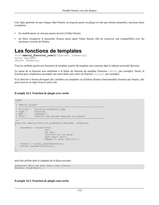 Etendre Smarty avec des plugins



Une règle générale est que chaque objet Smarty est toujours passé au plugin en tant que dernier paramètre, sauf pour deux
exceptions :


•    les modificateurs ne sont pas passés du tout à l'objet Smarty

•    les blocs récupèrent le paramètre $repeat passé après l'objet Smarty afin de conserver une compatibilité avec les
     anciennes versions de Smarty.


Les fonctions de templates
void smarty_function_name()($params, &$smarty);
array $params;
object &$smarty;

Tous les attributs passés aux fonctions de template à partir du template sont contenus dans le tableau associatif $params.

Le retour de la fonction sera substituée à la balise de fonction du template (fonction {fetch} par exemple). Sinon, la
fonction peut simplement accomplir une autre tâche sans sortie (la fonction {assign} par exemple).

Si la fonction a besoin d'assigner des variables aux templates ou d'utiliser d'autres fonctionnalités fournies par Smarty, elle
peut recevoir un objet $smarty pour celà.



Exemple 16.1. Fonction de plugin avec sortie

<?php
/*
  * Smarty plugin
  * -------------------------------------------------------------
  * Fichier : function.eightball.php
  * Type :     fonction
  * Nom :      eightball
  * Rôle :     renvoie une phrase magique au hasard
  * -------------------------------------------------------------
  */
function smarty_function_eightball($params, &$smarty)
{
     $answers = array('Yes',
                      'No',
                      'No way',
                      'Outlook not so good',
                      'Ask again soon',
                      'Maybe in your reality');
      $result = array_rand($answers);
      return $answers[$result];
}
?>



peut être utilisée dans le template de la façon suivante :
Question: Will we ever have time travel?
Answer: {eightball}.




Exemple 16.2. Fonction de plugin sans sortie


                                                              172
 