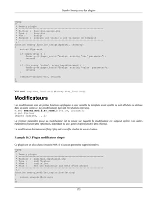 Etendre Smarty avec des plugins



<?php
/*
  * Smarty plugin
  * -------------------------------------------------------------
  * Fichier : function.assign.php
  * Type :     fonction
  * Nom :      assign
  * Purpose : assigne une valeur a une variable de template
  * -------------------------------------------------------------
  */
function smarty_function_assign($params, &$smarty)
{
     extract($params);
     if (empty($var)) {
         $smarty->trigger_error("assign: missing 'var' parameter");
         return;
     }
     if (!in_array('value', array_keys($params))) {
         $smarty->trigger_error("assign: missing 'value' parameter");
         return;
     }
     $smarty->assign($var, $value);
}
?>



Voir aussi : register_function() et unregister_function().

Modificateurs
Les modificateurs sont de petites fonctions appliquées à une variable de template avant qu'elle ne soit affichée ou utilisée
dans un autre contexte. Les modificateurs peuvent être chaînés entre eux.
mixed smarty_modifier_name()($value, $param1);
mixed $value;
[mixed $param1, ...];

Le premier paramètre passé au modificateur est la valeur sur laquelle le modificateur est supposé opérer. Les autres
paramétres peuvent être optionnels, dépendant de quel genre d'opération doit être effectué.

Le modificateur doit retourner [http://php.net/return] le résultat de son exécution.


Exemple 16.3. Plugin modificateur simple

Ce plugin est un alias d'une fonction PHP. Il n'a aucun paramètre supplémentaires.
<?php
/*
  * Smarty plugin
  * -------------------------------------------------------------
  * Fichier : modifier.capitalize.php
  * Type :     modificateur
  * Name :     capitalize
  * Rôle :     met une majuscule aux mots d'une phrase
  * -------------------------------------------------------------
  */
function smarty_modifier_capitalize($string)
{
     return ucwords($string);
}
?>


                                                              173
 
