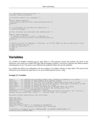 Bases syntaxiques



<!-- Affichage du bloc principal -->
{include file=$includeFile}
{* Ce block <select> est redondant *}
{*
<select name="company">
 {html_options options=$vals selected=$selected_id}
</select>
*}
<!-- L'affichage de l'en-tête est désactivé -->
{* $affiliate|upper *}
{* Vous ne pouvez pas imbriquer des commentaires *}
{*
<select name="company">
   {* <option value="0">-- none -- </option> *}
   {html_options options=$vals selected=$selected_id}
</select>
*}
{* Balise cvs pour un template, ci-dessous, le 36 DOIT ÊTRE une devise américaine sinon,
il sera converti en cvs.. *}
{* $Id: Exp $ *}
{* $Id: *}
</body>
</html>




Variables
Les variables de template commence par un signe dollar ($). Elles peuvent contenir des nombres, des lettres et des
underscores, tout comme une variable PHP [http://php.net/language.variables]. Vous pouvez référencer des tableaux indexés
numériquement ou non. Vous pouvez aussi référencer des propriétés d'objet ainsi que des méthodes.

Les variables des fichiers de configuration sont une exception à la synthaxe utilisant un signe dollar. Elles peuvent être
référencées en les entourant du signe dièse (#) ou via la variable spéciale $smarty.config.


Exemple 3.2. Variables

{$foo}        <-- affiche une variable simple (qui n'estpas un tableau ou un objet)
{$foo[4]}     <-- affiche le 5ème élément d'un tableau indexé
{$foo.bar}    <-- affiche la clé "bar" d'un tableau, identique à $foo['bar'] en PHP
{$foo.$bar}   <-- affiche la valeur de la clé d'un tableau, identique à $foo[$bar] en PHP
{$foo->bar}   <-- affiche la propriété "bar" de l'objet
{$foo->bar()} <-- affiche la valeur retournée de la méthode "bar" de l'objet
{#foo#}       <-- affiche la variable du fichier de configuration "foo"
{$smarty.config.foo} <-- synonyme pour {#foo#}
{$foo[bar]}   <-- synthaxe uniquement valide dans une section de boucle, voir {section}
{assign var=foo value='baa'}{$foo} <-- affiche "baa", voir {assign}
Plusieurs autres combinaisons sont autorisées
{$foo.bar.baz}
{$foo.$bar.$baz}
{$foo[4].baz}
{$foo[4].$baz}
{$foo.bar.baz[4]}
{$foo->bar($baz,2,$bar)} <-- passage de paramètres
{"foo"}       <-- les valeurs statiques sont autorisées
{* affiche la variable serveur "SERVER_NAME" ($_SERVER['SERVER_NAME'])*}
{$smarty.server.SERVER_NAME}



                                                           12
 