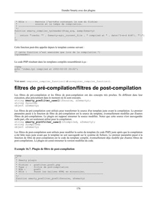 Etendre Smarty avec des plugins



  * Rôle :      Renvoie l'en-tête contenant le nom du fichier
  *             source et le temps de compilation.
  * -------------------------------------------------------------
  */
function smarty_compiler_tplheader($tag_arg, &amp;$smarty)
{
     return "necho '" . $smarty->_current_file . " compiled at " . date('Y-m-d H:M'). "';";
}
?>


Cette fonction peut-être appelée depuis le template comme suivant :
{* cette fonction n'est executée que lors de la compilation *}
{tplheader}


Le code PHP résultant dans les templates compilés ressemblerait à ça :
<?php
echo 'index.tpl compiled at 2002-02-20 20:02';
?>



Voir aussi : register_compiler_function() et unregister_compiler_function().

filtres de pré-compilation/filtres de post-compilation
Les filtres de pré-compilation et les filtres de post-compilation ont des concepts très proches. Ils différent dans leur
exécution, plus précisément dans le moment où ils sont exécutés.
string smarty_prefilter_name()($source, &$smarty);
string $source;
object &$smarty;

Les filtres de pré-compilation sont utilisés pour transformer la source d'un template juste avant la compilation. Le premier
paramètre passé à la fonction de filtre de pré-compilation est la source du template, éventuellement modifiée par d'autres
filtres de pré-compilations. Le plugin est supposé retourner la source modifiée. Notez que cette source n'est sauvegardée
nulle part, elle est seulement utilisé pour la compilation.
string smarty_postfilter_name()($compiled, &$smarty);
string $compiled;
object &$smarty;

Les filtres de post-compilation sont utilisés pour modifier la sortie du template (le code PHP) juste après que la compilation
a été faîte mais juste avant que le template ne soit sauvegardé sur le système de fichiers. Le premier paramètre passé à la
fonction de filtre de post-compilation est le code du template compilé, éventuellement déja modifié par d'autres filtres de
post-compilations. Le plugin est censé retourner la version modifiée du code.


Exemple 16.7. Plugin de filtre de post-compilation

<?php
/*
 * Smarty plugin
 * -------------------------------------------------------------
 * Fichier : prefilter.pre01.php
 * Type :     filtre de pré-compilation
 * Nom :      pre01
 * Rôle :     Passe les balises HTML en minuscules.
 * -------------------------------------------------------------
 */
 function smarty_prefilter_pre01($source, &$smarty)
 {


                                                             176
 