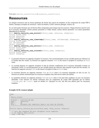Etendre Smarty avec des plugins



Voir aussi register_outputfilter() et unregister_outputfilter().

Ressources
Les plugins ressources sont un moyen générique de fournir des sources de templates ou des composants de scripts PHP à
Smarty. Quelques exemples de ressources : bases de données, LDAP, mémoire partagée, sockets, etc.

Il y au total quatre fonctions qui ont besoin d'être enregistrées pour chaque type de ressource. Chaque fonction reçoit le nom
de la ressource demandée comme premier paramètre et l'objet Smarty comme dernier paramètre. Les autres paramètres
dépendent de la fonction.
bool smarty_resource_name_source()($rsrc_name, &$source, &$smarty);
string $rsrc_name;
string &$source;
object &$smarty;
bool smarty_resource_name_timestamp()($rsrc_name, &$timestamp, &$smarty);
string $rsrc_name;
int &$timestamp;
object &$smarty;
bool smarty_resource_name_secure()($rsrc_name, &$smarty);
string $rsrc_name;
object &$smarty;
bool smarty_resource_name_trusted()($rsrc_name, &$smarty);
string $rsrc_name;
object &$smarty;


•   La première fonction est supposée récupérer la ressource. Son second paramètre est une variable passée par référence où
    le résultat doit être stocké. La fonction est supposée retourner TRUE si elle réussit à récupérer la ressource et FALSE
    sinon.

•   La seconde fonction est supposée récupérer la date de dernière modification de la ressource demandée (comme un
    timestamp UNIX). Le second paramètre est une variable passée par référence dans laquelle la date doit être stockée. La
    fonction est supposée renvoyer TRUE si elle réussit à récupérer la date et FALSE sinon.

•   La troisième fonction est supposée retourner TRUE ou FALSE selon si la ressource demandée est sûre ou non. La
    fonction est utilisée seulement pour les ressources templates mais doit tout de même être définie.

•   La quatrième fonction est supposée retourner TRUE ou FALSE selon si l'on peut faire confiance ou non à la ressource
    demandée. Cette fonction est utilisée seulement pour les composants de scripts PHP demandés par les balises
    {include_php} ou {insert} ayant un attribut src. Quoiqu'il en soit, elle doit être définie pour les ressources
    templates.



Exemple 16.10. resource plugin

<?php
/*
* Smarty plugin
* -------------------------------------------------------------
* Fichier : resource.db.php
* Type :     ressource
* Nom :      db
* Rôle :     Récupére des templates depuis une base de données
* -------------------------------------------------------------
*/
function smarty_resource_db_source($tpl_name, &$tpl_source, &$smarty)
{
   // fait des requêtes BD pour récupérer votre template
   // et remplir $tpl_source
   $sql = new SQL;


                                                             178
 