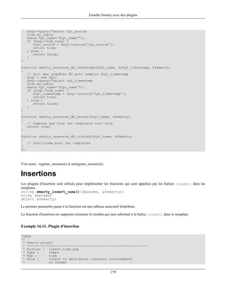 Etendre Smarty avec des plugins



    $sql->query("select tpl_source
    from my_table
    where tpl_name='$tpl_name'");
    if ($sql->num_rows) {
       $tpl_source = $sql->record['tpl_source'];
       return true;
    } else {
       return false;
    }
}
function smarty_resource_db_timestamp($tpl_name, &$tpl_timestamp, &$smarty)
{
   // fait des requêtes BD pour remplir $tpl_timestamp
   $sql = new SQL;
   $sql->query("select tpl_timestamp
   from my_table
   where tpl_name='$tpl_name'");
   if ($sql->num_rows) {
      $tpl_timestamp = $sql->record['tpl_timestamp'];
      return true;
   } else {
      return false;
   }
}
function smarty_resource_db_secure($tpl_name, &$smarty)
{
   // suppose que tous les templates sont svrs
   return true;
}
function smarty_resource_db_trusted($tpl_name, &$smarty)
{
   // inutilisée pour les templates
}
?>



Voir aussi : register_resource() et unregister_resource().

Insertions
Les plugins d'insertion sont utilisés pour implémenter les fonctions qui sont appelées par les balises {insert} dans les
templates.
string smarty_insert_name()($params, &$smarty);
array $params;
object &$smarty;

Le premier paramètre passé à la fonction est une tableau associatif d'attributs.

La fonction d'insertion est supposée retourner le résultat qui sera substitué à la balise {insert} dans le template.


Exemple 16.11. Plugin d'insertion

<?php
/*
 * Smarty plugin
 * -------------------------------------------------------------
 * Fichier : insert.time.php
 * Type :     temps
 * Nom :      time
 * Rôle :     Insert la date/heure courante conformément
 *            au format


                                                              179
 