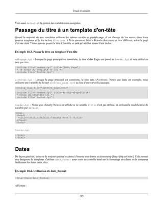 Trucs et astuces



Voir aussi default et la gestion des variables non-assignées.

Passage du titre à un template d'en-tête
Quand la majorité de vos templates utilisent les mêmes en-tête et pied-de-page, il est d'usage de les mettre dans leurs
propres templates et de les inclure ({include}). Mais comment faire si l'en-tête doit avoir un titre différent, selon la page
d'où on vient ? Vous pouvez passer le titre à l'en-tête en tant qu' attribut quand il est inclus.


Exemple 18.3. Passer le titre au template d'en-tête

mainpage.tpl - Lorsque la page principal est construite, le titre «Man Page» est passé au header.tpl et sera utilisé en
tant que titre.
{include file='header.tpl' title='Main Page'}
{* le corps du template va ici *}
{include file='footer.tpl'}


archives.tpl - Lorsque la page principal est construite, le titre sera «Archives». Notez que dans cet exemple, nous
utilisons une variable du fichier archives_page.conf au lieu d'une variable classique.
{config_load file='archive_page.conf'}
{include file='header.tpl' title=#archivePageTitle#}
{* corps du template ici *}
{include file='footer.tpl'}


header.tpl - Notez que «Smarty News» est affiché si la variable $title n'est pas définie, en utilisant le modificateur de
variable par default.
<html>
 <head>
  <title>{$title|default:'Smarty News'}</title>
 </head>
 <body>


footer.tpl

</body>
</html>




Dates
De façon générale, essayez de toujours passer les dates à Smarty sous forme de timestamp [http://php.net/time]. Cela permet
aux designers de templates d'utiliser date_format pour avoir un contrôle total sur le formatage des dates et de comparer
facilement les dates entre elles.


Exemple 18.4. Utilisation de date_format

{$startDate|date_format}


Affichera :


                                                            185
 