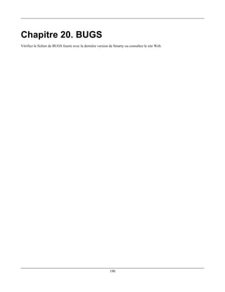 Chapitre 20. BUGS
Vérifiez le fichier de BUGS fourni avec la dernière version de Smarty ou consultez le site Web.




                                                            190
 