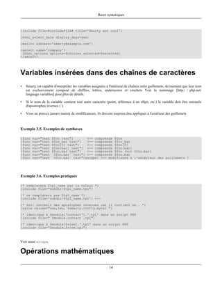 Bases syntaxiques



{include file=#includeFile# title='Smarty est cool'}
{html_select_date display_days=yes}
{mailto address='smarty@example.com'}
<select name='company'>
 {html_options options=$choices selected=$selected}
</select>




Variables insérées dans des chaînes de caractères
•   Smarty est capable d'interpréter les variables assignées à l'intérieur de chaînes entre guillemets, du moment que leur nom
    est exclusivement composé de chiffres, lettres, underscores et crochets Voir le nommage [http:/ / php.net/
    language.variables] pour plus de détails.

•   Si le nom de la variable contient tout autre caractère (point, référence à un objet, etc.) la variable doit être entourée
    d'apostrophes inverses (`).

•   Vous ne pouvez jamais insérer de modificateurs, ils doivent toujours être appliquer à l'extérieur des guillemets.



Exemple 3.5. Exemples de synthaxes

{func   var="test     $foo test"}       <-- comprends $foo
{func   var="test     $foo_bar test"}   <-- comprends $foo_bar
{func   var="test     $foo[0] test"}    <-- comprends $foo[0]
{func   var="test     $foo[bar] test"} <-- comprends $foo[bar]
{func   var="test     $foo.bar test"}   <-- comprends $foo (not $foo.bar)
{func   var="test     `$foo.bar` test"} <-- comprends $foo.bar
{func   var="test     `$foo.bar` test"|escape} <-- modifieurs à l'extérieur des guillemets !




Exemple 3.6. Exemples pratiques

{* remplacera $tpl_name par la valeur *}
{include file="subdir/$tpl_name.tpl"}
{* ne remplacera pas $tpl_name *}
{include file='subdir/$tpl_name.tpl'} <--
{* doit contenir des apostophes inverses car il contient un . *}
{cycle values="one,two,`$smarty.config.myval`"}
{* identique à $module['contact'].'.tpl' dans un script PHP
{include file="`$module.contact`.tpl"}
{* identique à $module[$view].'.tpl' dans un script PHP
{include file="$module.$view.tpl"}



Voir aussi escape.

Opérations mathématiques

                                                              14
 