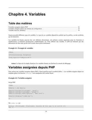 Chapitre 4. Variables

Table des matières
Variables assignées depuis PHP ............................................................................................................. 16
Variables chargées depuis des fichiers de configuration .............................................................................. 18
Variable réservée {$smarty} ................................................................................................................. 19


Smarty possède différents types de variables. Le type de ces variables dépend du symbole qui les préfixe, ou des symboles
qui les entourent.

Les variables de Smarty peuvent être soit affichées directement, soit utilisées comme arguments pour les fonctions et
modificateurs, à l'intérieur d'expressions conditionnelles, etc. Pour afficher une variable, il suffit de l'entourer par des
délimiteurs de telle sorte qu'elle soit la seule chose qu'ils contiennent.


Exemple 4.1. Exemple de variables

{$Nom}
{$Contacts[enreg].Telephone}
<body bgcolor="{#bgcolor#}">



     Astuce: La façon de la simple d'analyser les variables Smarty est d'utiliser la console de débogage.

Variables assignées depuis PHP
Pour utiliser une variables assignées depuis PHP, il faut la préfixer par le symbole dollar $. Les variables asignées depuis un
template grâce à la fonction {assign} sont manipulées de la même façon.


Exemple 4.2. Variables assignées

Script PHP
<?php
$smarty = new Smarty;
$smarty->assign('firstname', 'Doug');
$smarty->assign('lastname', 'Evans');
$smarty->assign('meetingPlace', 'New York');
$smarty->display('index.tpl');
?>


Où index.tpl est :
Bonjour {$firstname} {$lastname}, heureux de voir que tu es arrivé ici.
<br />


                                                                          16
 