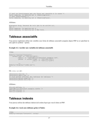 Variables



{* ceci ne fonctionnera pas car $vars est sensible à la casse *}
Cette semaine, le meeting est à {$meetingplace}.
{* ceci fonctionnera *}
Cette semaine, le meeting est à {$meetingPlace}.


Affichera :
Bienvenue Doug, heureux de voir que tu es arrivé ici.
<br />
Cette semaine, le meeting est à .
Cette semaine, le meeting est à New York.




Tableaux associatifs
Vous pouvez également utiliser des variables sous forme de tableaux associatifs assignées depuis PHP en en spécifiant la
clef, après le symbole '.' (point).


Exemple 4.3. Accéder aux variables de tableaux associatifs

<?php
$smarty->assign('Contacts',
    array('fax' => '555-222-9876',
          'email' => 'zaphod@slartibartfast.example.com',
          'phone' => array('home' => '555-444-3333',
                           'cell' => '555-111-1234')
                           )
           );
$smarty->display('index.tpl');
?>


Où index.tpl est :
{$Contacts.fax}<br />
{$Contacts.email}<br />
{* vous pouvez afficher des tableaux de tableaux *}
{$Contacts.phone.home}<br />
{$Contacts.phone.cell}<br />


Affichera :
555-222-9876<br />
zaphod@slartibartfast.example.com<br />
555-444-3333<br />
555-111-1234<br />




Tableaux indexés
Vous pouvez utiliser des tableaux indexés de la même façon que vous le faites en PHP.


Exemple 4.4. Accès aux tableaux grâce à l'index

<?php
$smarty->assign('Contacts', array(


                                                           17
 