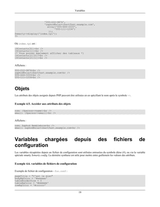Variables



                     '555-222-9876',
                     'zaphod@slartibartfast.example.com',
                       array('555-444-3333',
                            '555-111-1234')
                        ));
$smarty->display('index.tpl');
?>


Où index.tpl est :
{$Contacts[0]}<br />
{$Contacts[1]}<br />
{* Vous pouvez également afficher des tableaux *}
{$Contacts[2][0]}<br />
{$Contacts[2][1]}<br />


Affichera :
555-222-9876<br />
zaphod@slartibartfast.example.com<br />
555-444-3333<br />
555-111-1234<br />




Objets
Les attributs des objets assignés depuis PHP peuvent être utilisées en en spécifiant le nom après le symbole ->.


Exemple 4.5. Accéder aux attributs des objets

nom: {$person->name}<br />
email: {$person->email}<br />


Affichera :
nom: Zaphod Beeblebrox<br />
email: zaphod@slartibartfast.example.com<br />




Variables chargées                                       depuis                 des            fichiers                de
configuration
Les variables récupérées depuis un fichier de configuration sont utilisées entourées du symbole dièse (#), ou via la variable
spéciale smarty $smarty.config. La dernière synthaxe est utile pour mettre entre guillemets les valeurs des attributs.


Exemple 4.6. variables de fichiers de configuration

Exemple de fichier de configuration - foo.conf :
pageTitle = "C'est le mien"
bodyBgColor = '#eeeeee'
tableBorderSize = 3
tableBgColor = '#bbbbbb'
rowBgColor = '#cccccc'

                                                             18
 