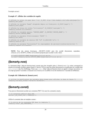 Variables


l'exemple suivant :


Exemple 4.7. Afficher des variables de requête

{* Affiche la valeur de page dans l'url ($_GET) http://www.example.com/index.php?page=foo *}
{$smarty.get.page}
{* affiche la variable "page" récupérée depuis un formulaire ($_POST['page']) *}
{$smarty.post.page}
{* affiche la valeur du cookie "utilisateur" ($_COOKIE['username']) *}
{$smarty.cookies.utilisateur}
{* affiche la variable serveur "SERVER_NAME" ($_SERVER['SERVER_NAME']) *}
{$smarty.server.SERVER_NAME}
{* affiche la variable d'environnement "PATH" *}
{$smarty.env.PATH}
{* affiche la variable de session PHP "id" ($_SESSION['id']) *}
{$smarty.session.id}
{* affiche la variable "utilisateur" du regroupement de get/post/cookies/server/env *}
{$smarty.request.utilisateur}



    NOTE: Pour des raisons historiques, {$SCRIPT_NAME} peut être accédé directement, cependant,
    {$smarty.server.SCRIPT_NAME} est la solution proposée pour accéder à cette valeur.
    <a href="{$SCRIPT_NAME}?page=smarty">click me</a>
    <a href="{$smarty.server.SCRIPT_NAME}?page=smarty">click me</a>



{$smarty.now}
Le timestamp [http:/ / php.net/ function.time] courant peut être récupéré grâce à {$smarty.now}. La valeur correspond au
nombre de secondes écoulées depuis Epoch (1 Janvier 1970) et peut être passé directement au modificateur de variable date
date_format à des fins d'affichage. Notez que time() [http://php.net/function.time] est appelé à chaque invocation, i.e.
un script qui prend 3 secondes à s'exécuter avec $smarty.now au début et à la fin montrera les 3 secondes de différence.


Exemple 4.8. Utilisation de {$smarty.now}

{* utilise le modificateur de variable date_format pour afficher la date et heure *}
{$smarty.now|date_format:'%d-%m-%Y %H:%M:%S'}




{$smarty.const}
Vous pouvez directement accéder aux constantes PHP. Voir aussi les constantes smarty.
// la constante définie dans PHP
define('_MY_CONST_VAL','CHERRIES');


Affiche la constante dans un template comme :
{* la sortie de la constante PHP dans le template *}
{$smarty.const._MA_CONSTANTE_}



                                                           20
 