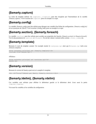 Variables



{$smarty.capture}
La sortie du template réalisée via {capture}..{/capture} peut être récupérée par l'intermédiaire de la variable
{$smarty.capture}. Voir la section sur {capture} pour un exemple à ce sujet.

{$smarty.config}
La variable {$smarty.config} peut être utilisée pour désigner une variable d'un fichier de configuration. {$smarty.config.foo}
est un synonyme de {#foo#}. Voir la section {config_load} pour un exemple à ce sujet.

{$smarty.section}, {$smarty.foreach}
La variable {section} peut être utilisée pour accéder aux propriétés des boucles {$smarty.section} et {$smarty.foreach}.
Voir la documentation de {section} et {foreach}. Ils ont des valeurs vraiment utiles comme .first, .index, etc.

{$smarty.template}
Retourne le nom du template courant. Cet exemple montre le container.tpl ainsi que le banner.tpl inclu avec
{$smarty.template}.
<b>Le conteneur principal est {$smarty.template}</b>
{include file='banner.tpl'}


Affichera :
<b>Le conteneur principal est container.tpl</b>
banner.tpl



{$smarty.version}
Retourne la version de Smarty ayant servie à compiler le template.
<div id="footer">Généré par Smarty {$smarty.version}</div>



{$smarty.ldelim}, {$smarty.rdelim}
Ces variables sont utilisées pour afficher le délémiteur gauche et le délimiteur droit. Lisez aussi la partie
{ldelim},{rdelim}.

Voir aussi les variables et les variables de configuration.




                                                                 21
 