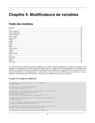 Chapitre 5. Modificateurs de variables

Table des matières
capitalize ...........................................................................................................................................     23
cat ....................................................................................................................................................   24
count_characters .................................................................................................................................         24
count_paragraphs ................................................................................................................................          25
count_sentences ..................................................................................................................................         26
count_words ......................................................................................................................................         26
date_format ........................................................................................................................................       27
default ..............................................................................................................................................     29
escape ...............................................................................................................................................     30
indent ...............................................................................................................................................     31
lower ................................................................................................................................................     32
nl2br .................................................................................................................................................    33
regex_replace .....................................................................................................................................        33
replace ..............................................................................................................................................     34
spacify ..............................................................................................................................................     34
string_format ......................................................................................................................................       35
strip ..................................................................................................................................................   36
strip_tags ...........................................................................................................................................     36
truncate .............................................................................................................................................     37
upper ................................................................................................................................................     38
wordwrap ..........................................................................................................................................        38


Les modificateurs de variables peuvent être appliqués aux variables, fonctions utilisateurs ou chaînes de caractères. Pour
appliquer un modificateur de variable, tappez une valeure suivie de | (pipe) et du nom du modificateur. Un modificateur de
variable est succeptible d'accepter des paramètres additionnels, qui en affectent le comportement. Ces paramètres suivent le
nom du modificateur et sont séparés par un : (deux points). Toutes les fonctions PHP peuvent être utilisées en tant que
modifieurs implicitement (plus d'informations ci-dessous) et les modificateurs peuvent être combinés.


Exemple 5.1. Exemple de modificateur

{* applique un modificateur à une variable *}
{$titre|upper}
{* modificateur avec paramètres *}
{$titre|truncate:40:'...'}
{* applique un modificateur à un paramètre de fonction *}
{html_table loop=$mavariable|upper}
{* avec paramètres *}
{html_table loop=$mavariable|truncate:40:'...'}
{* applique un modificateur à une chaine de caractères *}
{'foobar'|upper}
{* utilise date_format pour mettre en forme la date *}
{$smarty.now|date_format:"%d/%m/%Y"}
{* applique un modificateur à une fonction utilisateur *}
{mailto|upper address='smarty@example.com'}
{* utilisation de la fonction PHP str_repeat *}

                                                                                 22
 
