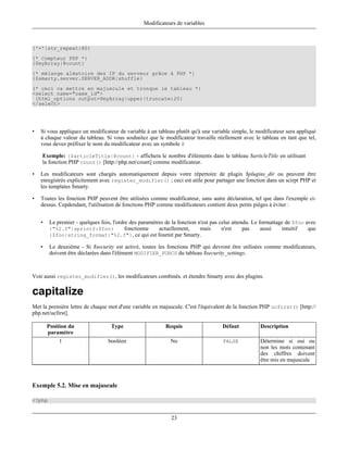 Modificateurs de variables



{'='|str_repeat:80}
{* Compteur PHP *}
{$myArray|@count}
{* mélange aléatoire des IP du serveur grâce à PHP *}
{$smarty.server.SERVER_ADDR|shuffle}
(* ceci va mettre en majuscule et tronque le tableau *}
<select name="name_id">
 {html_options output=$myArray|upper|truncate:20}
</select>




•   Si vous appliquez un modificateur de variable à un tableau plutôt qu'à une variable simple, le modificateur sera appliqué
    à chaque valeur du tableau. Si vous souhaitez que le modificateur travaille réellement avec le tableau en tant que tel,
    vous devez préfixer le nom du modificateur avec un symbole @

    Exemple: {$articleTitle|@count} - affichera le nombre d'éléments dans le tableau $articleTitle en utilisant
    la fonction PHP count() [http://php.net/count] comme modificateur.

•   Les modificateurs sont chargés automatiquement depuis votre répertoire de plugin $plugins_dir ou peuvent être
    enregistrés explicitement avec register_modifier() ; ceci est utile pour partager une fonction dans un scirpt PHP et
    les templates Smarty.

•   Toutes les fonction PHP peuvent être utilisées comme modificateur, sans autre déclaration, tel que dans l'exemple ci-
    dessus. Cepdendant, l'utilisation de fonctions PHP comme modificateurs contient deux petits pièges à éviter :


    •   Le premier - quelques fois, l'ordre des paramètres de la fonction n'est pas celui attendu. Le formattage de $foo avec
        {"%2.f"|sprintf:$foo}             fonctionne    actuellement,      mais      n'est     pas     aussi   intuitif   que
        {$foo|string_format:"%2.f"}, ce qui est fournit par Smarty.

    •   Le deuxième - Si $security est activé, toutes les fonctions PHP qui devront être utilisées comme modificateurs,
        doivent être déclarées dans l'élément MODIFIER_FUNCS du tableau $security_settings.



Voir aussi register_modifier(), les modificateurs combinés. et étendre Smarty avec des plugins.

capitalize
Met la première lettre de chaque mot d'une variable en majuscule. C'est l'équivalent de la fonction PHP ucfirst() [http://
php.net/ucfirst].

        Position du                Type                    Requis                   Défaut          Description
        paramètre
            1                    booléen                     No                     FALSE           Détermine si oui ou
                                                                                                    non les mots contenant
                                                                                                    des chiffres doivent
                                                                                                    être mis en majuscule



Exemple 5.2. Mise en majuscule

<?php


                                                             23
 