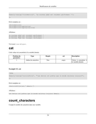 Modificateurs de variables




$smarty->assign('titreArticle', 'Le nouveau php5 est vraiment performant !');
?>


Où le template est :
{$titreArticle}
{$titreArticle|capitalize}
{$titreArticle|capitalize:true}


Affichera :
Le nouveau php5 est vraiment performant !
Le Nouveau php5 Est Vraiment Performant !
Le Nouveau Php5 Est Vraiment Performant !



Voir aussi lower et upper.

cat
Cette valeur est concaténée à la variable donnée.

      Position du                 Type                       Requis               cat    Description
      paramètre
              1            chaîne de caractères               Non                empty   Valeur à concaténer à
                                                                                         la variable donnée.



Exemple 5.3. cat

<?php
$smarty->assign('articleTitle', "'Les devins ont prévus que le monde existera toujours");
?>


Où le template est :
{$articleTitle|cat:' demain.'}


Affichera :
Les devins ont prévus que le monde existera toujours demain.




count_characters
Compte le nombre de caractères dans une variable.




                                                               24
 