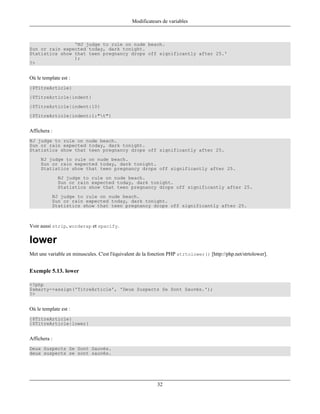 Modificateurs de variables



                'NJ judge to rule on nude beach.
Sun or rain expected today, dark tonight.
Statistics show that teen pregnancy drops off significantly after 25.'
                );
?>


Où le template est :
{$TitreArticle}
{$TitreArticle|indent}
{$TitreArticle|indent:10}
{$TitreArticle|indent:1:"t"}


Affichera :
NJ judge to rule on nude beach.
Sun or rain expected today, dark tonight.
Statistics show that teen pregnancy drops off significantly after 25.
     NJ judge to rule on nude beach.
     Sun or rain expected today, dark tonight.
     Statistics show that teen pregnancy drops off significantly after 25.
              NJ judge to rule on nude beach.
              Sun or rain expected today, dark tonight.
              Statistics show that teen pregnancy drops off significantly after 25.
           NJ judge to rule on nude beach.
           Sun or rain expected today, dark tonight.
           Statistics show that teen pregnancy drops off significantly after 25.



Voir aussi strip, wordwrap et spacify.

lower
Met une variable en minuscules. C'est l'équivalent de la fonction PHP strtolower() [http://php.net/strtolower].


Exemple 5.13. lower

<?php
$smarty->assign('TitreArticle', 'Deux Suspects Se Sont Sauvés.');
?>


Où le template est :
{$TitreArticle}
{$TitreArticle|lower}


Affichera :
Deux Suspects Se Sont Sauvés.
deux suspects se sont sauvés.




                                                           32
 