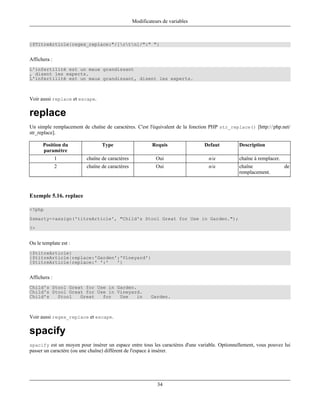 Modificateurs de variables



{$TitreArticle|regex_replace:"/[rtn]/":" "}


Affichera :
L'infertilité est un maux grandissant
, disent les experts.
L'infertilité est un maux grandissant, disent les experts.



Voir aussi replace et escape.

replace
Un simple remplacement de chaîne de caractères. C'est l'équivalent de la fonction PHP str_replace() [http:/ / php.net/
str_replace].

      Position du                  Type                     Requis              Defaut        Description
      paramètre
              1             chaîne de caractères              Oui                n/a          chaîne à remplacer.
              2             chaîne de caractères              Oui                n/a          chaîne                de
                                                                                              remplacement.



Exemple 5.16. replace

<?php
$smarty->assign('titreArticle', "Child's Stool Great for Use in Garden.");
?>


Ou le template est :
{$titreArticle}
{$titreArticle|replace:'Garden':'Vineyard'}
{$titreArticle|replace:' ':'   '}


Affichera :
Child's Stool Great for Use in Garden.
Child's Stool Great for Use in Vineyard.
Child's   Stool   Great   for   Use   in                    Garden.



Voir aussi regex_replace et escape.

spacify
spacify est un moyen pour insérer un espace entre tous les caractères d'une variable. Optionnellement, vous pouvez lui
passer un caractère (ou une chaîne) différent de l'espace à insérer.




                                                               34
 