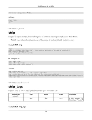 Modificateurs de variables



{$nombre|string_format:"%d"}


Affichera :
23.5787446
23.58
24



Voir aussi date_format.

strip
Remplace les espaces multiples, les nouvelles lignes et les tabulations par un espace simple, ou une chaîne donnée.

    Note: Si vous voulez réaliser cette action sur un bloc complet du template, utilisez la fonction {strip}.


Exemple 5.19. strip

<?php
$smarty->assign('titreArticle', "Une réunion autourn d'un feu de cheminéet
est toujours agréable.");
$smarty->display('index.tpl');
?>


Où le template est :
{$titreArticle}
{$titreArticle|strip}
{$titreArticle|strip:'&nbsp;'}


Affichera :
Une réunion autour
 d'un feu de cheminée     est toujours agréable.
Une réunion autour d'un feu de cheminée est toujours agréable.
Une&nbsp;réunion&nbsp;autour&nbsp;d'un&nbsp;feu&nbsp;de&nbsp;cheminée&nbsp;est&nbsp;toujours
&nbsp;agréable.



Voir aussi {strip} et truncate.

strip_tags
Supprime toutes les balises, et plus généralement tout ce qui se trouve entre < et >.

      Position du                  Type                     Requis                      Defaut      Description
      paramètre
              1                     bool                     Non                        TRUE        Si l'on remplace les
                                                                                                    éléments par ' ' ou par ''



Exemple 5.20. strip_tags

                                                              36
 