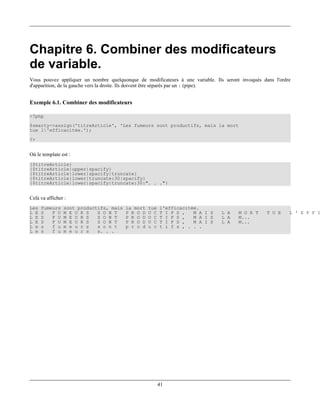 Chapitre 6. Combiner des modificateurs
de variable.
Vous pouvez appliquer un nombre quelquonque de modificateurs à une variable. Ils seront invoqués dans l'ordre
d'apparition, de la gauche vers la droite. Ils doivent être séparés par un | (pipe).


Exemple 6.1. Combiner des modificateurs

<?php
$smarty->assign('titreArticle', 'Les fumeurs sont productifs, mais la mort
tue l'efficacitée.');
?>


Où le template est :
{$titreArticle}
{$titreArticle|upper|spacify}
{$titreArticle|lower|spacify|truncate}
{$titreArticle|lower|truncate:30|spacify}
{$titreArticle|lower|spacify|truncate:30:". . ."}


Celà va afficher :
Les   fumeurs   sont productifs, mais   la mort   tue   l'efficacitée.
L E   S   F U   M E U R S   S O N T     P R O D   U C   T I F S ,   M A I S     L A    M O R T     T U E    L ' E F F I
L E   S   F U   M E U R S   S O N T     P R O D   U C   T I F S ,   M A I S     L A    M...
L E   S   F U   M E U R S   S O N T     P R O D   U C   T I F S ,   M A I S     L A    M...
L e   s   f u   m e u r s   s o n t     p r o d   u c   t i f s , . . .
L e   s   f u   m e u r s   s. . .




                                                        41
 
