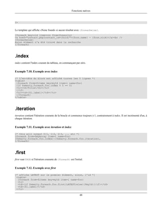 Fonctions natives



?>


Le template qui affiche «None found» si aucun résultat avec {foreachelse}.
{foreach key=cid item=con from=$results}
<a href="contact.php?contact_id={$cid}">{$con.name} - {$con.nick}</a><br />
{foreachelse}
Aucun élément n'a été trouvé dans la recherche
{/foreach}




.index
index contient l'index courant du tableau, en commançant par zéro.


Exemple 7.10. Exemple avec index

{* L'en-tête du block est affiché toutes les 5 lignes *}
<table>
 {foreach from=$items key=myId item=i name=foo}
 {if $smarty.foreach.foo.index % 5 == 0}
 <tr><th>Title</th></tr>
 {/if}
 <tr><td>{$i.label}</td></tr>
 {/foreach}
</table>




.iteration
iteration contient l'itération courante de la boucle et commence toujours à 1, contrairement à index. Il est incrémenté d'un, à
chaque itération.


Exemple 7.11. Exemple avec iteration et index

{* this will output 0|1, 1|2, 2|3, ... etc *}
{foreach from=$myArray item=i name=foo}
{$smarty.foreach.foo.index}|{$smarty.foreach.foo.iteration},
{/foreach}




.first
first vaut TRUE si l'itération courante de {foreach} est l'initial.


Exemple 7.12. Exemple avec first

{* affiche LATEST sur le premier élément, sinon, l'id *}
 <table>
  {foreach from=$items key=myId item=i name=foo}
  <tr>
  <td>{if $smarty.foreach.foo.first}LATEST{else}{$myId}{/if}</td>
  <td>{$i.label}</td>
 </tr>

                                                               48
 
