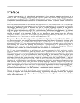 Préface
"Comment rendre mes scripts PHP indépendants de la présentation ?". Voici sans doute la question la plus posée sur la
mailing list PHP. Alors que PHP est étiqueté "langage de script pour HTML", on se rend vite compte, après quelques projets
qui mélangent sans complexe HTML et PHP, que la séparation entre la forme et le contenu, c'est bien [TM]. De plus, dans
de nombreuses entreprises les rôles du designer et du programmeur sont distincts. La solution template coule donc de
source.

Dans notre entreprise par exemple, le développement d'une application se fait de la manière suivante : une fois le cahier des
charges écrit, le designer réalise une maquette, et donne ses interfaces au programmeur. Le programmeur implémente les
fonctionnalités applicatives et utilise les maquettes pour faire des squelettes de templates. Le projet est alors passé au
designer HTML/responsable de la mise en page qui amène les templates jusqu'au faîte de leur gloire. Il est possible que le
projet fasse une fois ou deux des allers/retours entre la programmation et la présentation. En conséquence, il est important
de disposer d'un bon système de template. Les programmeurs ne veulent pas avoir à faire au HTML, et ne veulent pas non
plus que les designers HTML bidouillent le code PHP. Les designers ont besoin d'outils comme des fichiers de
configuration, des blocs dynamiques et d'autres solutions pour répondre à des problématiques d'interface, mais ne veulent
pas nécessairement avoir à faire à toutes les subtilités de la programmation PHP.

Un rapide tour d'horizon des solutions type template aujourd'hui et l'on s'aperçoit que la plupart d'entre elles n'offrent que
des moyens rudimentaires pour substituer des variables dans des templates, ainsi que des fonctionnalités limitées de blocs
dynamiques. Cependant nous avons besoin d'un peu plus. Nous ne voulons pas que les programmeurs s'occupent de la
présentation HTML du TOUT, mais celà est pratiquement inévitable. Par exemple, si un designer veut des couleurs d'arrière
plan différentes pour alterner entre différents blocs dynamiques, il est nécessaire que ce dernier travaille avec le
programmeur. Nous avons aussi besoin que les designers soient capables de travailler avec leurs propres fichiers de
configuration pour y récupérer des variables, exploitables dans leurs templates. Et la liste est longue.

Fin 1999, nous avons commencé à écrire une spécification pour un moteur de template. Une fois la spécification terminée,
nous avons commencé à travailler sur un moteur de template écrit en C qui pourrait, avec un peu de chance, être inclus à
PHP. Non seulement nous avons rencontré des problèmes techniques complexes, mais nous avons participés à de nombreux
débats sur ce que devait et ce que ne devait pas faire un moteur de template. De cette expérience nous avons décidé qu'un
moteur de template se devait d'être écrit sous la forme d'une classe PHP, afin que quiconque puisse l'utiliser à sa
convenance. Nous avons donc réalisé un moteur de template qui se contentait de faire celà, et SmartTemplate™ a vu le jour
(note : cette classe n'a jamais été soumise au public). C'était une classe qui faisait pratiquement tout ce que nous voulions :
substitution de variables, inclusion d'autres templates, intégration avec des fichiers de configuration, intégration de code
PHP, instruction 'if' basique et une gestion plus robuste des blocks dynamiques imbriqués. Elle faisait tout celà avec des
expressions rationnelles et le code se révéla, comment dire, impénétrable. De plus, elle était relativement lente pour les
grosses applications à cause de l'analyse et du travail sur les expressions rationnelles qu'elle devait faire à chaque exécution.
Le plus gros problème du point de vue du programmeur était tout le travail nécessaire en amont, dans le script PHP, pour
configurer et exécuter les templates, et les blocs dynamiques. Comment rendre tout ceci plus simple ?

Puis vint la vision de ce que devait devenir Smarty. Nous savons combien le code PHP peut être rapide sans le coût
d'analyse des templates. Nous savons aussi combien fastidieux et décourageant peut paraître le langage pour le designer
moyen, et que celà peut être remplacé par une syntaxe spécifique, beaucoup plus simple. Et si nous combinions les deux
forces ? Ainsi, Smarty était né...:-)




                                                               vi
 