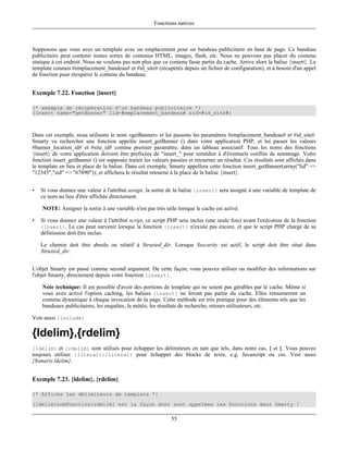 Fonctions natives



Supposons que vous avez un template avec un emplacement pour un bandeau publicitaire en haut de page. Ce bandeau
publicitaire peut contenir toutes sortes de contenus HTML, images, flash, etc. Nous ne pouvons pas placer du contenu
statique à cet endroit. Nous ne voulons pas non plus que ce contenu fasse partie du cache. Arrive alors la balise {insert}. Le
template connais #emplacement_bandeau# et #id_site# (récupérés depuis un fichier de configuration), et à besoin d'un appel
de fonction pour récupérer le contenu du bandeau.


Exemple 7.22. Fonction {insert}

{* exemple de récupération d'un bandeau publicitaire *}
{insert name="getBanner" lid=#emplacement_bandeau# sid=#id_site#}



Dans cet exemple, nous utilisons le nom «getBanner» et lui passons les paramètres #emplacement_bandeau# et #id_site#.
Smarty va rechercher une fonction appelée insert_getBanner () dans votre application PHP, et lui passer les valeurs
#banner_location_id# et #site_id# comme premier paramètre, dans un tableau associatif. Tous les noms des fonctions
{insert} de votre application doivent être prefixées de "insert_" pour remédier à d'éventuels conflits de nommage. Votre
fonction insert_getBanner () est supposée traiter les valeurs passées et retourner un résultat. Ces résultats sont affichés dans
le template en lieu et place de la balise. Dans cet exemple, Smarty appellera cette fonction insert_getBanner(array("lid" =>
"12345","sid" => "67890")); et affichera le résultat retourné à la place de la balise {insert}.


•   Si vous donnez une valeur à l'attribut assign, la sortie de la balise {insert} sera assigné à une variable de template de
    ce nom au lieu d'être affichée directement.

    NOTE: Assigner la sortie à une variable n'est pas très utile lorsque le cache est activé.

•   Si vous donnez une valeur à l'attribut script, ce script PHP sera inclus (une seule fois) avant l'exécution de la fonction
    {insert}. Le cas peut survenir lorsque la fonction {insert} n'existe pas encore, et que le script PHP chargé de sa
    définission doit être inclus.

    Le chemin doit être absolu ou relatif à $trusted_dir. Lorsque $security est actif, le script doit être situé dans
    $trusted_dir.


L'objet Smarty est passé comme second argument. De cette façon, vous pouvez utiliser ou modifier des informations sur
l'objet Smarty, directement depuis votre fonction {insert}.

    Note technique: Il est possible d'avoir des portions de template qui ne soient pas gérables par le cache. Même si
    vous avez activé l'option caching, les balises {insert} ne feront pas partie du cache. Elles retourneront un
    contenu dynamique à chaque invocation de la page. Cette méthode est très pratique pour des éléments tels que les
    bandeaux publicitaires, les enquêtes, la météo, les résultats de recherche, retours utilisateurs, etc.

Voir aussi {include}

{ldelim},{rdelim}
{ldelim} et {rdelim} sont utilisés pour échapper les délimiteurs en tant que tels, dans notre cas, { et }. Vous pouvez
toujours utiliser {literal}{/literal} pour échapper des blocks de texte, e.g. Javascript ou css. Voir aussi
{$smarty.ldelim}.


Exemple 7.23. {ldelim}, {rdelim}

{* Affiche les délimiteurs de template *}
{ldelim}nomFonction{rdelim} est la façon dont sont appelées les fonctions dans Smarty !

                                                              55
 