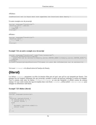 Fonctions natives



Affichera :
{nomFonction} est la façon dont sont appelées les fonctions dans Smarty !


Un autre exemple avec du javascript
<script language="JavaScript">
 function foo() {ldelim}
   ... code ...
   {rdelim}
</script>


affichera :
<script language="JavaScript">
 function foo() {
   .... code ...
 }
</script>




Exemple 7.24. un autre exemple avec Javascript

<script language="JavaScript" type="text/javascript">
   function myJsFunction(){ldelim}
     alert("Le nom du serveurn{$smarty.server.SERVER_NAME}n{$smarty.server.SERVER_ADDR}");
   {rdelim}
</script>
<a href="javascript:myJsFunction()">Cliquez ici pour des informations sur le serveur</a>



Voir aussi {literal} et la désactivation de l'analyse de Smarty.

{literal}
Les balises {literal} permettent à un bloc de données d'être pris tel quel, sans qu'il ne soit interprété par Smarty. Très
pratique lors de l'emplois d'éléments tels que javascript, acolades et autres qui peuvent confondre le moteur de template.
Tout le contenu situé entre les balises {literal}{/literal} ne sera pas interprété, et affiché comme du contenu
statique. Si vous voulez inclure des tags de template dans votre block {literal}, utilisez plutôt {ldelim}{rdelim} pour
échapper les délimiteurs individuels.


Exemple 7.25. Balises {literal}

{literal}
<script language=javascript>
<!--
 function isblank(field) {
   if (field.value == '')
    { return false; }
   else
    {
      document.loginform.submit();
      return true;
    }
 }
// -->


                                                           56
 