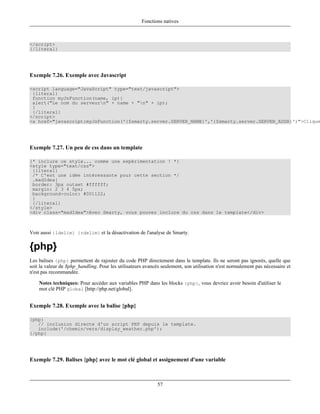 Fonctions natives



</script>
{/literal}




Exemple 7.26. Exemple avec Javascript

<script language="JavaScript" type="text/javascript">
 {literal}
 function myJsFunction(name, ip){
 alert("Le nom du serveurn" + name + "n" + ip);
 }
 {/literal}
</script>
<a href="javascript:myJsFunction('{$smarty.server.SERVER_NAME}','{$smarty.server.SERVER_ADDR}')">Clique




Exemple 7.27. Un peu de css dans un template

{* inclure ce style... comme une expérimentation ! *}
<style type="text/css">
 {literal}
 /* C'est une idée intéressante pour cette section */
 .madIdea{
 border: 3px outset #ffffff;
 margin: 2 3 4 5px;
 background-color: #001122;
 }
 {/literal}
</style>
<div class="madIdea">Avec Smarty, vous pouvez inclure du css dans le template</div>



Voir aussi {ldelim} {rdelim} et la désactivation de l'analyse de Smarty.

{php}
Les balises {php} permettent de rajouter du code PHP directement dans le template. Ils ne seront pas ignorés, quelle que
soit la valeur de $php_handling. Pour les utilisateurs avancés seulement, son utilisation n'est normalement pas nécessaire et
n'est pas recommandée.

    Notes techniques: Pour accéder aux variables PHP dans les blocks {php}, vous devriez avoir besoin d'utiliser le
    mot clé PHP global [http://php.net/global].


Exemple 7.28. Exemple avec la balise {php}

{php}
   // inclusion directe d'un script PHP depuis le template.
   include('/chemin/vers/display_weather.php');
{/php}




Exemple 7.29. Balises {php} avec le mot clé global et assignement d'une variable



                                                             57
 