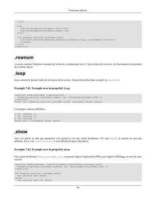 Fonctions natives



  {/if}
  <tr>
    <td>{$customers[customer].id}}</td>
    <td>{$customers[customer].name}</td>
  </tr>
  {if $smarty.section.customer.last}
    <tr><td></td><td>{$smarty.section.customer.total} customers</td></tr>
    </table>
  {/if}
{/section}




.rownum
rownum contient l'itération courante de la boucle, commençant à un. C'est un alias de iteration, ils fonctionnent exactement
de la même façon.

.loop
loop contient le dernier index de la boucle de la section. Il peut être utilisé dans ou après la {section}.


Exemple 7.41. Exemple avec la propriété loop

{section name=customer loop=$custid}
  {$smarty.section.customer.index} id: {$custid[customer]}<br />
{/section}
There are {$smarty.section.customer.loop} customers shown above.


L'exemple ci-dessus affichera :
0 id:   1000<br />
1 id:   1001<br />
2 id:   1002<br />
There   are 3 customers shown above.




.show
show est utilisé en tant que paramètre à la section et est une valeur booléenne. S'il vaut FALSE, la section ne sera pas
affichée. S'il y a un {sectionelse}, il sera affiché de façon alternative.


Exemple 7.42. Exemple avec la propriété show

Une valeur booléenne $show_customer_info est passée depuis l'application PHP, pour réguler l'affichage ou non de cette
section.
{section name=customer loop=$customers show=$show_customer_info}
  {$smarty.section.customer.rownum} id: {$customers[customer]}<br />
{/section}
{if $smarty.section.customer.show}
  the section was shown.
{else}
  the section was not shown.


                                                              66
 